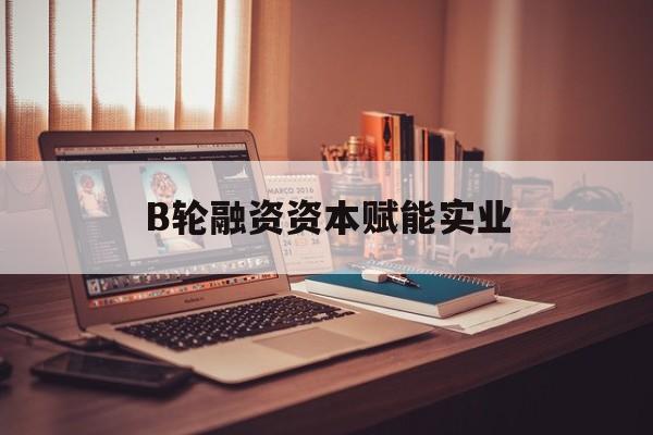 吴忠市B轮融资资本赋能实业(b轮融资公司值得工作吗)