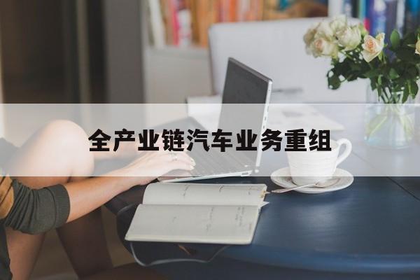 吴忠市全产业链汽车业务重组(全产业链汽车业务重组的意义)